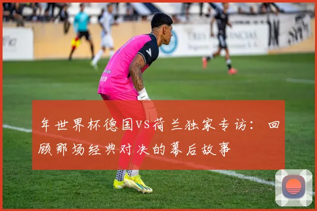 年世界杯德国vs荷兰独家专访:回顾那场经典对决的幕后故事