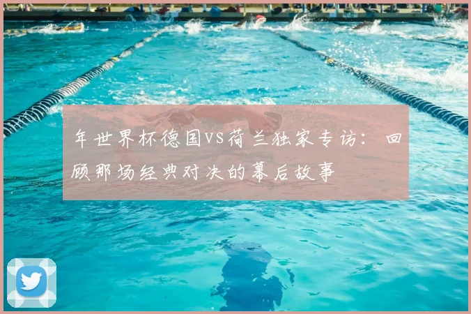 年世界杯德国vs荷兰独家专访:回顾那场经典对决的幕后故事
