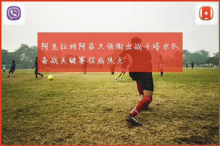 阿克拉姆阿菲夫领衔出战卡塔尔队备战关键赛程成焦点