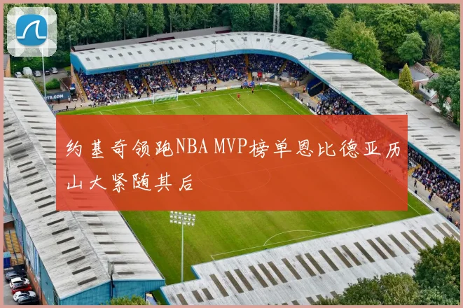 约基奇领跑NBA MVP榜单恩比德亚历山大紧随其后