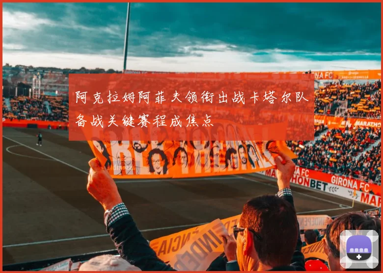 阿克拉姆阿菲夫领衔出战卡塔尔队备战关键赛程成焦点