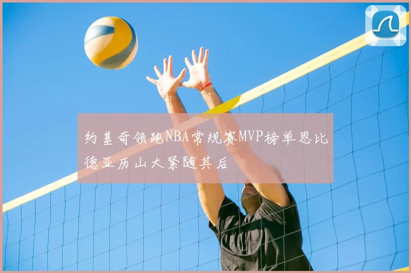 约基奇领跑NBA常规赛MVP榜单恩比德亚历山大紧随其后