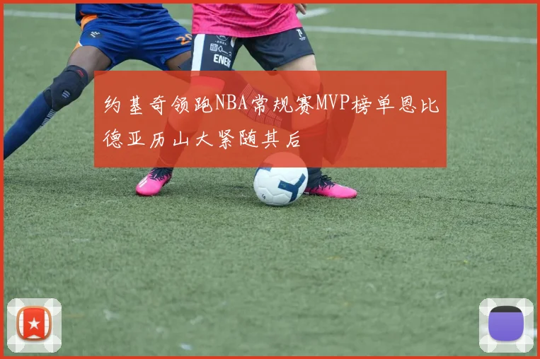 约基奇领跑NBA常规赛MVP榜单恩比德亚历山大紧随其后
