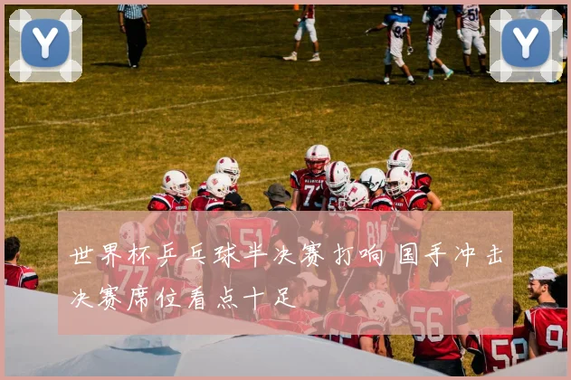 世界杯乒乓球半决赛打响 国手冲击决赛席位看点十足