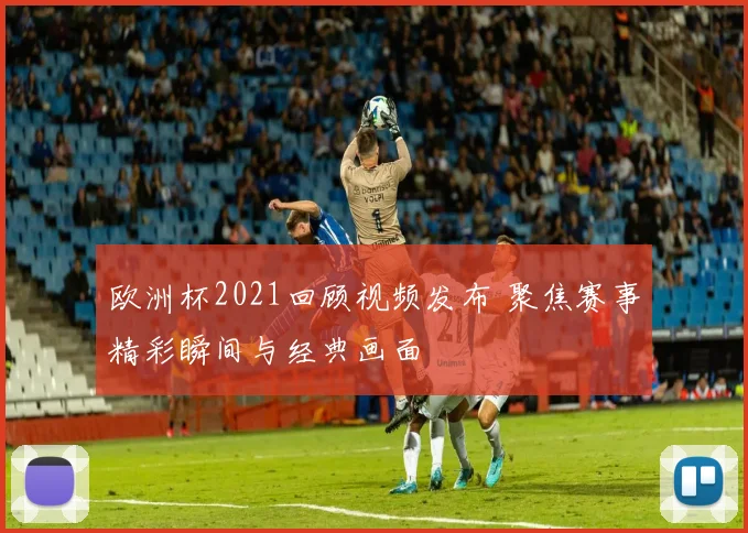 欧洲杯2021回顾视频发布 聚焦赛事精彩瞬间与经典画面
