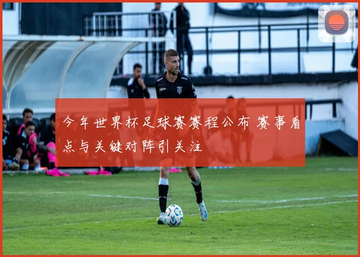 今年世界杯足球赛赛程公布 赛事看点与关键对阵引关注