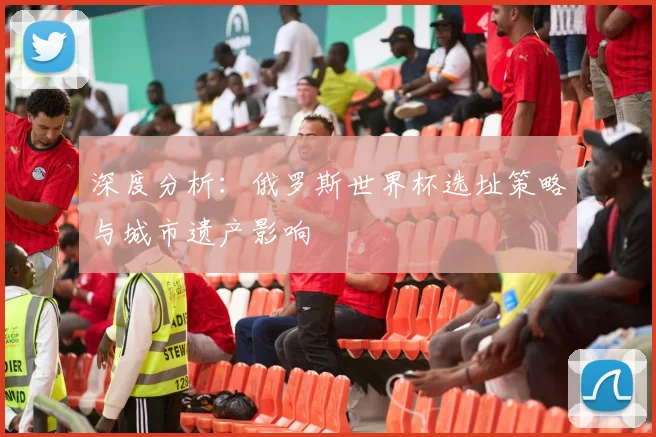 深度分析:俄罗斯世界杯选址策略与城市遗产影响