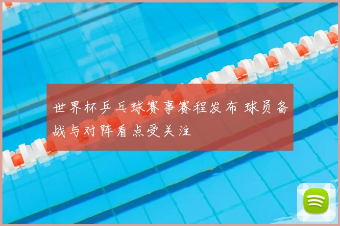 世界杯乒乓球赛事赛程发布 球员备战与对阵看点受关注