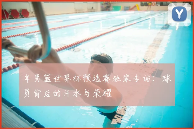年男篮世界杯预选赛独家专访:球员背后的汗水与荣耀
