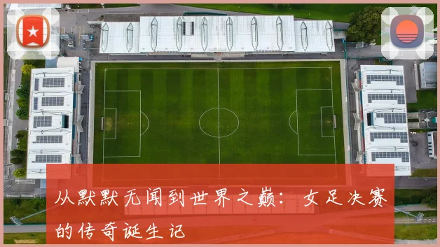 从默默无闻到世界之巅：女足决赛的传奇诞生记