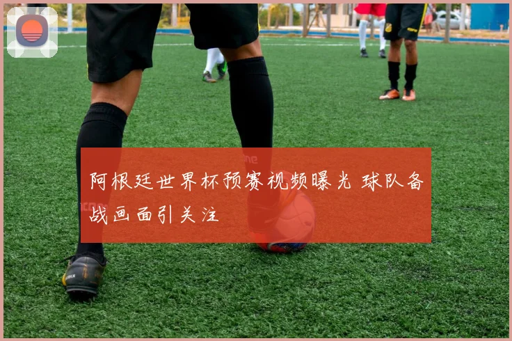 阿根廷世界杯预赛视频曝光 球队备战画面引关注
