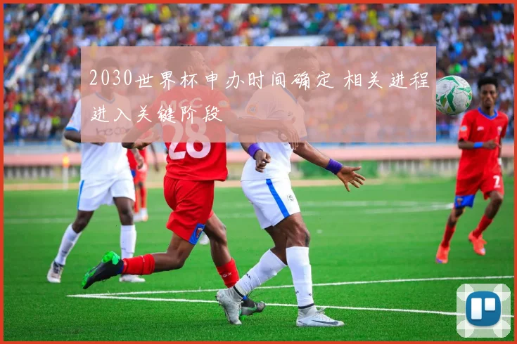 2030世界杯申办时间确定 相关进程进入关键阶段