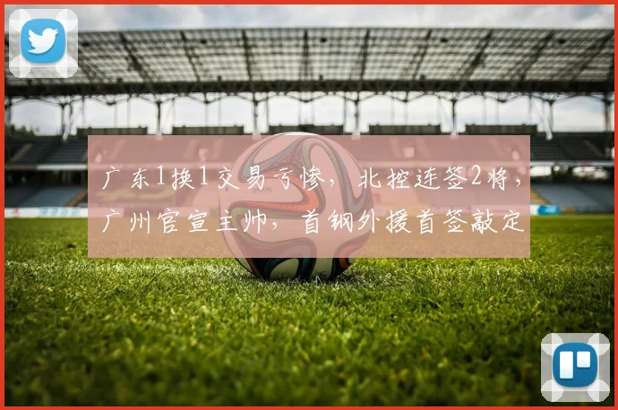 广东1换1交易亏惨，北控连签2将，广州官宣主帅，首钢外援首签敲定