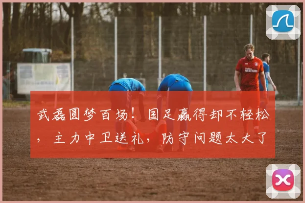 武磊圆梦百场！国足赢得却不轻松，主力中卫送礼，防守问题太大了