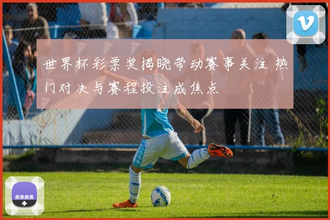 世界杯彩票奖揭晓带动赛事关注 热门对决与赛程投注成焦点