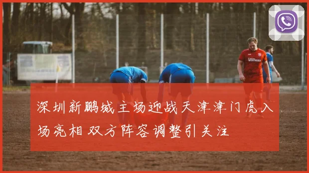 深圳新鹏城主场迎战天津津门虎入场亮相 双方阵容调整引关注