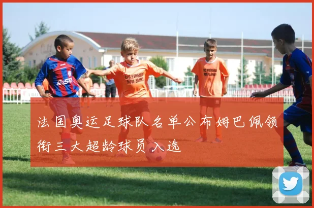 法国奥运足球队名单公布姆巴佩领衔三大超龄球员入选