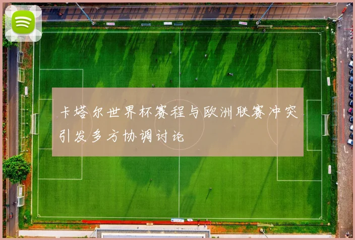 卡塔尔世界杯赛程与欧洲联赛冲突引发多方协调讨论