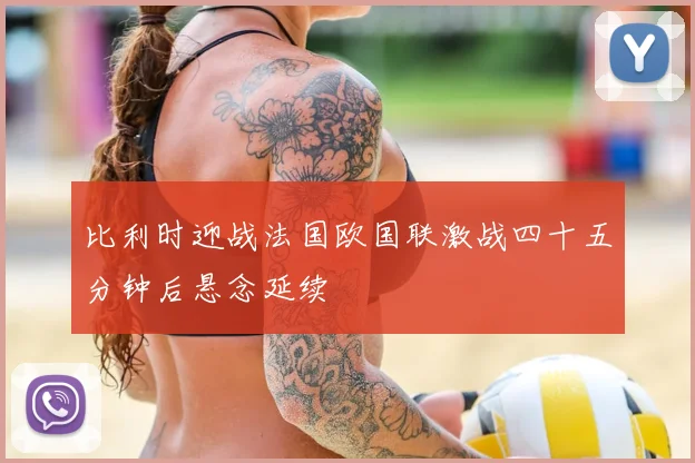 比利时迎战法国欧国联激战四十五分钟后悬念延续