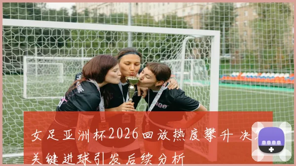 女足亚洲杯2026回放热度攀升 决赛关键进球引发后续分析