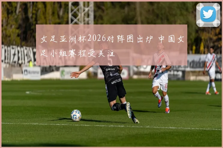 女足亚洲杯2026对阵图出炉 中国女足小组赛程受关注