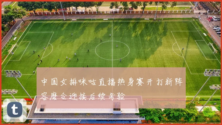 中国女排咪咕直播热身赛开打新阵容磨合迎接后续考验