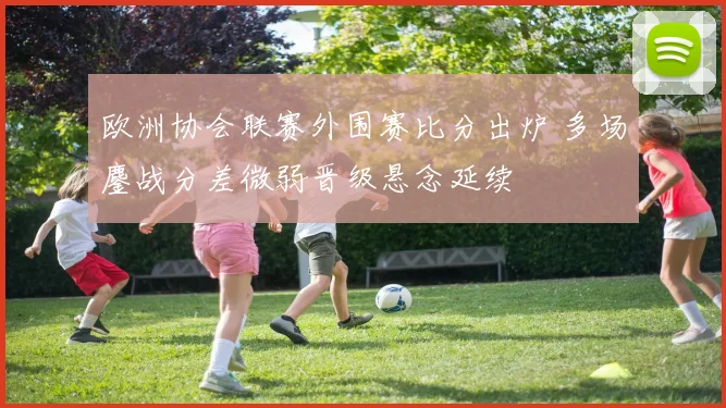 欧洲协会联赛外围赛比分出炉 多场鏖战分差微弱晋级悬念延续