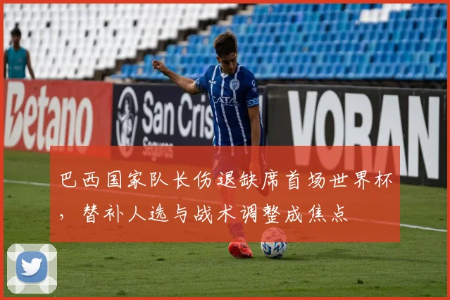 巴西国家队长伤退缺席首场世界杯，替补人选与战术调整成焦点