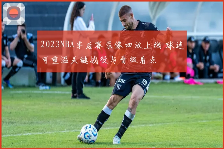 2023NBA季后赛录像回放上线 球迷可重温关键战役与晋级看点