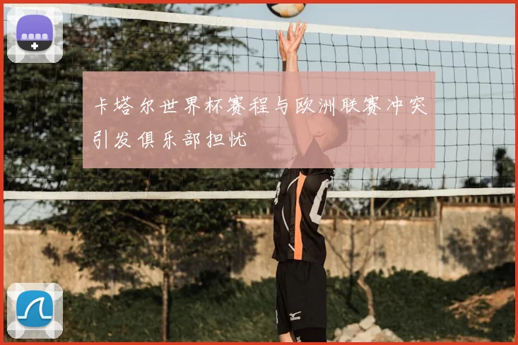 卡塔尔世界杯赛程与欧洲联赛冲突引发俱乐部担忧