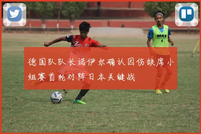 德国队队长诺伊尔确认因伤缺席小组赛首轮对阵日本关键战