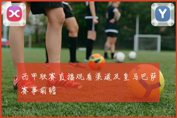 西甲联赛直播观看渠道及皇马巴萨赛事前瞻