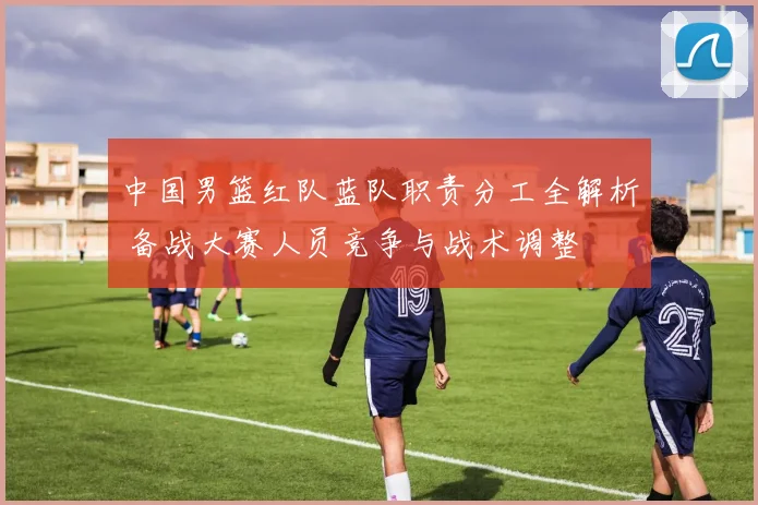 中国男篮红队蓝队职责分工全解析 备战大赛人员竞争与战术调整