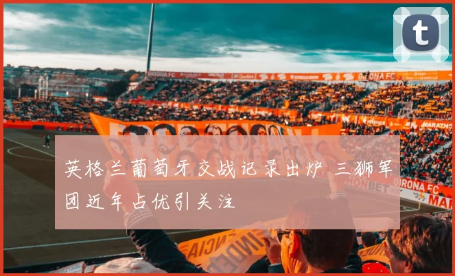 英格兰葡萄牙交战记录出炉 三狮军团近年占优引关注