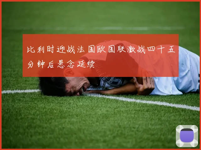 比利时迎战法国欧国联激战四十五分钟后悬念延续
