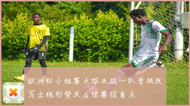 欧洲杯小组赛点球决战一队晋级改写出线形势及后续赛程看点