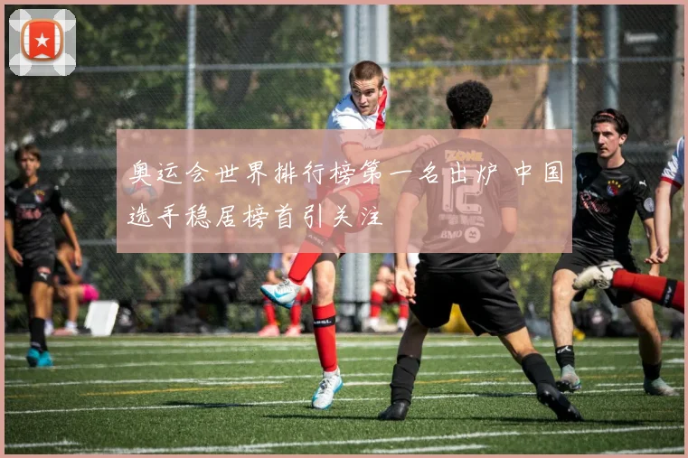 奥运会世界排行榜第一名出炉 中国选手稳居榜首引关注