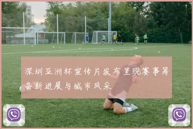 深圳亚洲杯宣传片发布呈现赛事筹备新进展与城市风采