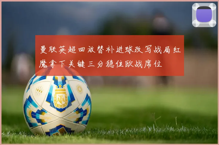 曼联英超回放替补进球改写战局红魔拿下关键三分稳住欧战席位