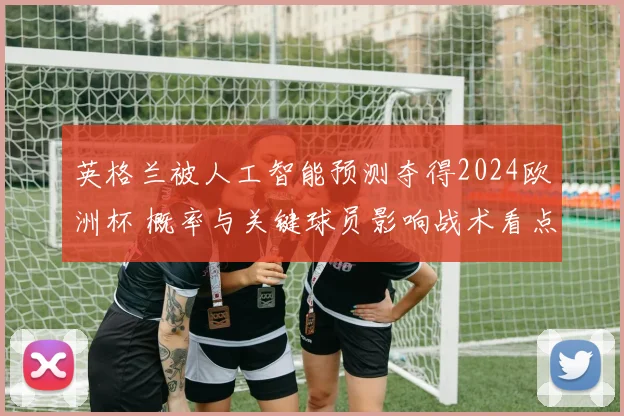 英格兰被人工智能预测夺得2024欧洲杯 概率与关键球员影响战术看点