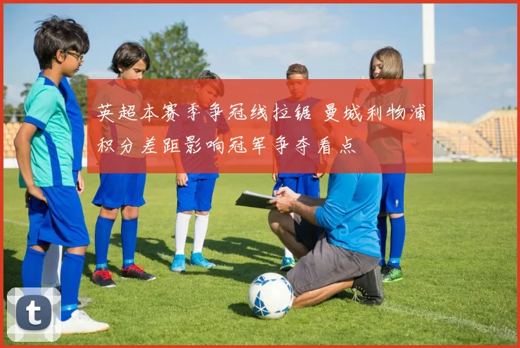 英超本赛季争冠线拉锯 曼城利物浦积分差距影响冠军争夺看点