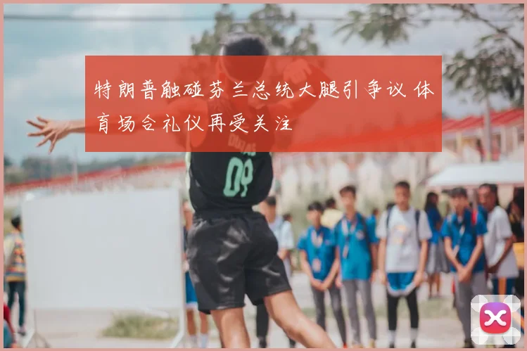 特朗普触碰芬兰总统大腿引争议 体育场合礼仪再受关注