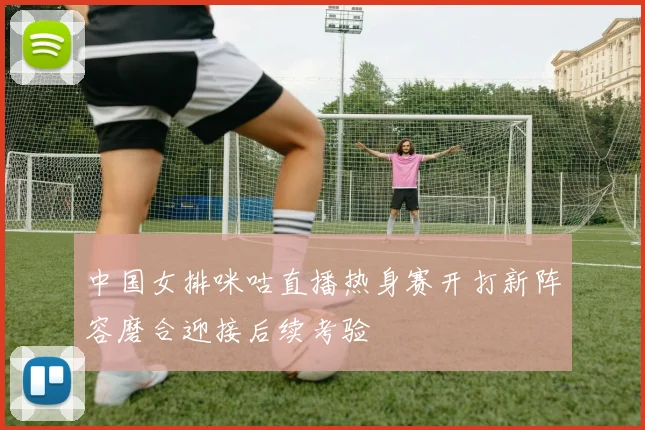 中国女排咪咕直播热身赛开打新阵容磨合迎接后续考验