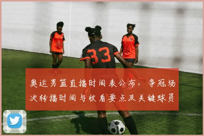 奥运男篮直播时间表公布，争冠场次转播时间与收看要点及关键球员看点