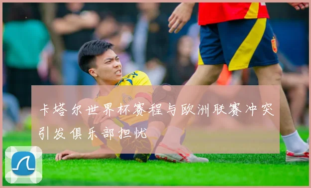 卡塔尔世界杯赛程与欧洲联赛冲突引发俱乐部担忧