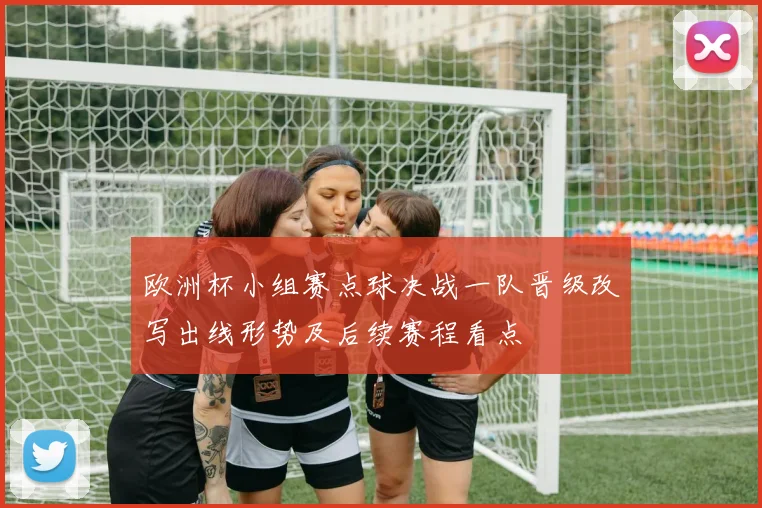 欧洲杯小组赛点球决战一队晋级改写出线形势及后续赛程看点
