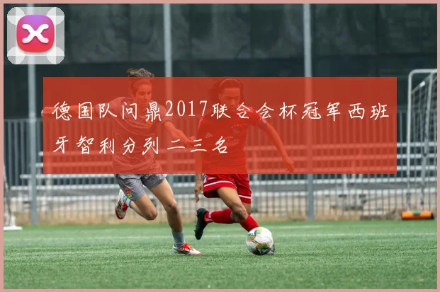 德国队问鼎2017联合会杯冠军西班牙智利分列二三名