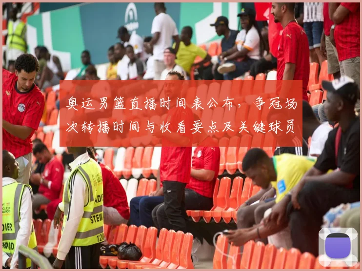 奥运男篮直播时间表公布，争冠场次转播时间与收看要点及关键球员看点