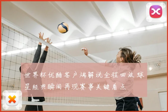 世界杯优酷客户端解说全程回放 球星经典瞬间再现赛事关键看点