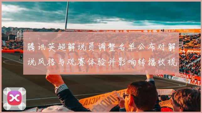腾讯英超解说员调整名单公布对解说风格与观赛体验并影响转播收视与互动